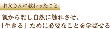 お父さんに教わったこと 親から離し自然に触れさせ、「生きる」ために必要なことを学ばせる