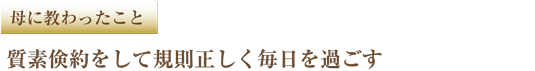 母に教わったこと 質素倹約をして規則正しく毎日を過ごす