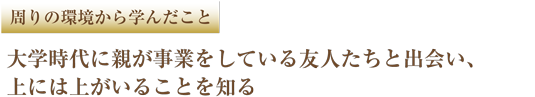周りの環境から学んだこと 大学時代に親が事業をしている友人たちと出会い、上には上がいることを知る